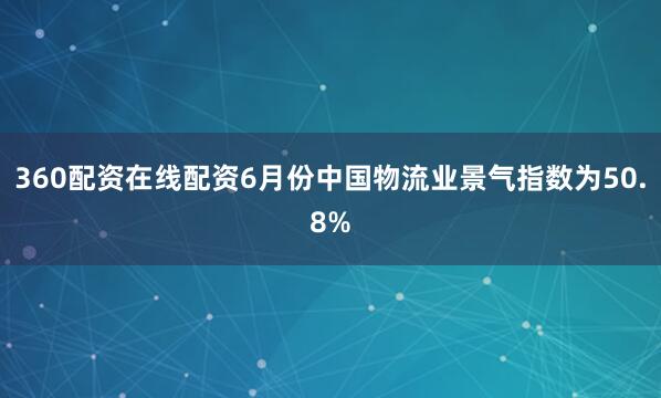 360配资在线配资6月份中国物流业景气指数为50.8%