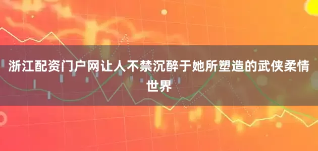 浙江配资门户网让人不禁沉醉于她所塑造的武侠柔情世界