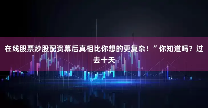 在线股票炒股配资幕后真相比你想的更复杂！”你知道吗？过去十天