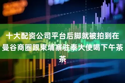 十大配资公司平台后脚就被拍到在曼谷商圈跟柬埔寨驻泰大使喝下午茶