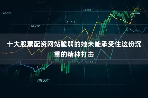 十大股票配资网站脆弱的她未能承受住这份沉重的精神打击
