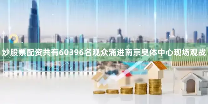 炒股票配资共有60396名观众涌进南京奥体中心现场观战