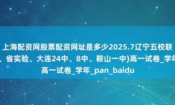 上海配资网股票配资网址是多少2025.7辽宁五校联考（沈阳育才、省实验、大连24中、8中、鞍山一中)高一试卷_学年_pan_baidu