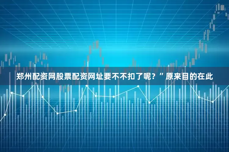 郑州配资网股票配资网址要不不扣了呢？”原来目的在此