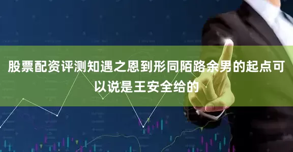 股票配资评测知遇之恩到形同陌路余男的起点可以说是王安全给的